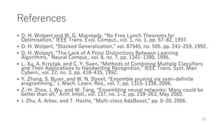 References
• D. H. Wolpert and W. G. Macready, “No Free Lunch Theorems for
Optimisation,” IEEE Trans. Evol. Comput., vol. 1, no. 1, pp. 67‒82, 1997.
• D. H. Wolpert, “Stacked Generalization,” vol. 87545, no. 505, pp. 241‒259, 1992.
• D. H. Wolpert, “The Lack of A Priori Distinctions Between Learning
Algorithms,” Neural Comput., vol. 8, no. 7, pp. 1341‒1390, 1996.
• L. Xu, A. Krzyżak, and C. Y. Suen, “Methods of Combining Multiple Classifiers
and Their Applications to Handwriting Recognition,” IEEE Trans. Syst. Man
Cybern., vol. 22, no. 3, pp. 418‒435, 1992.
• Y. Zhang, S. Burer, and W. N. Street, “Ensemble pruning via semi-definite
programming,” J. Mach. Learn. Res., vol. 7, pp. 1315‒1338, 2006.
• Z.-H. Zhou, J. Wu, and W. Tang, “Ensembling neural networks: Many could be
better than all,” Artif. Intell., vol. 137, no. 1‒2, pp. 239‒263, May 2002.
• J. Zhu, A. Arbor, and T. Hastie, “Multi-class AdaBoost,” pp. 0‒20, 2006.
54
 