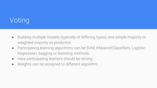 Voting
● Building multiple models (typically of differing types) and simple majority or
weighted majority as prediction
● Participating learning algorithms can be SVM, KNearestClassifiers, Logistic
Regression, bagging or boosting methods.
● Here participating learners should be strong.
● Weights can be assigned to different algorithm.
 
