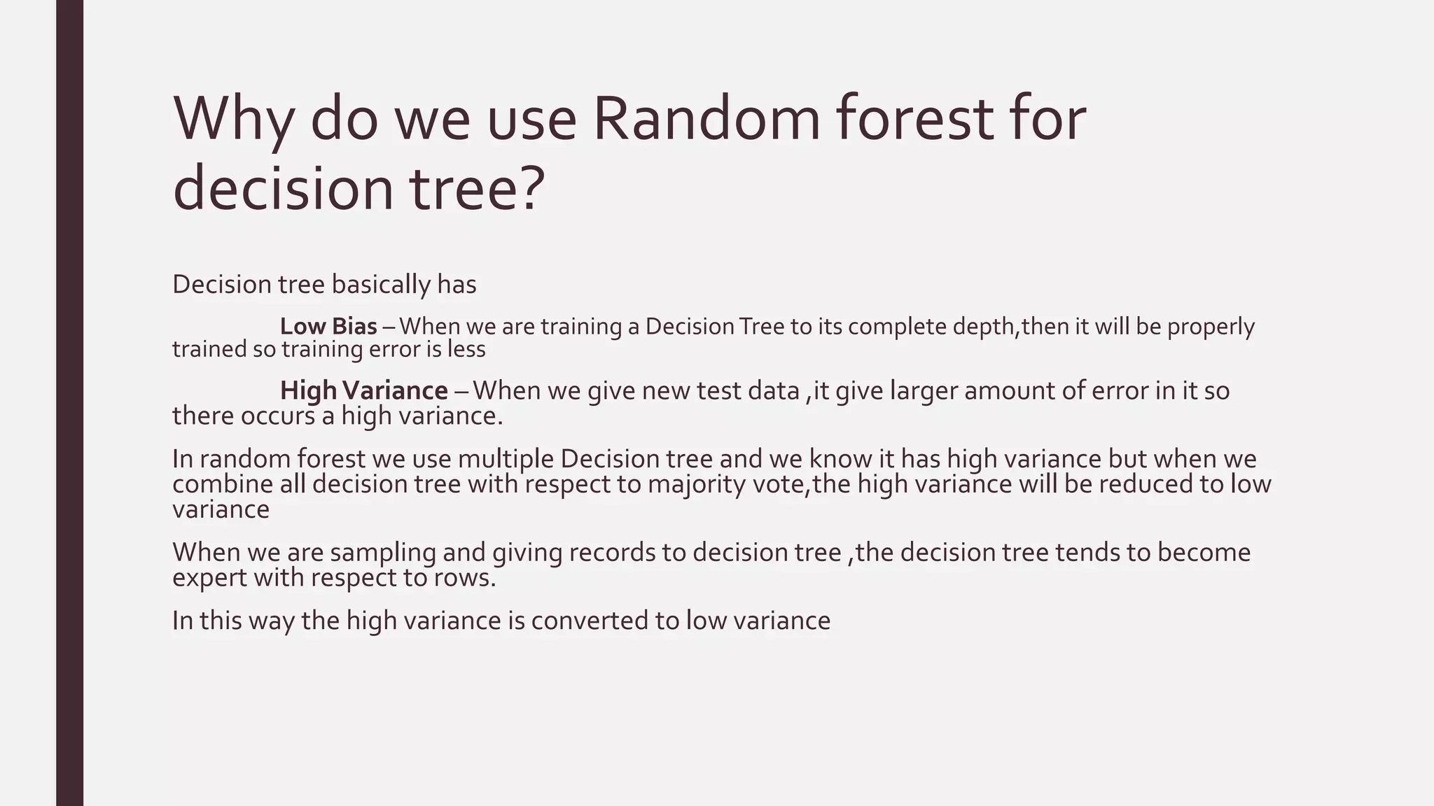 Why do we use Random forest for
decision tree?
Decision tree basically has
Low Bias –When we are training a DecisionTree to its complete depth,then it will be properly
trained so training error is less
HighVariance –When we give new test data ,it give larger amount of error in it so
there occurs a high variance.
In random forest we use multiple Decision tree and we know it has high variance but when we
combine all decision tree with respect to majority vote,the high variance will be reduced to low
variance
When we are sampling and giving records to decision tree ,the decision tree tends to become
expert with respect to rows.
In this way the high variance is converted to low variance
 