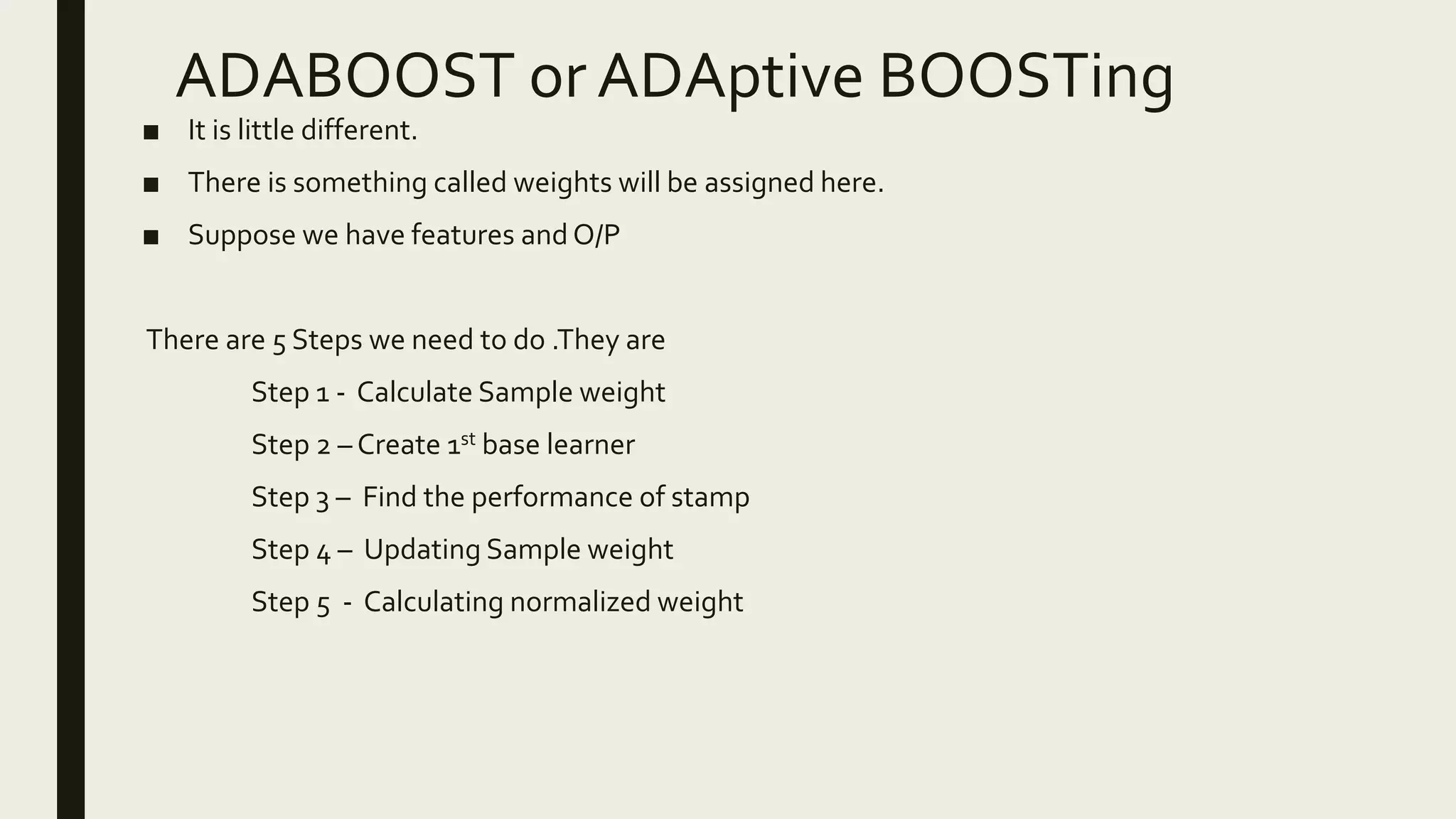 ADABOOST or ADAptive BOOSTing
■ It is little different.
■ There is something called weights will be assigned here.
■ Suppose we have features and O/P
There are 5 Steps we need to do .They are
Step 1 - Calculate Sample weight
Step 2 – Create 1st base learner
Step 3 – Find the performance of stamp
Step 4 – Updating Sample weight
Step 5 - Calculating normalized weight
 