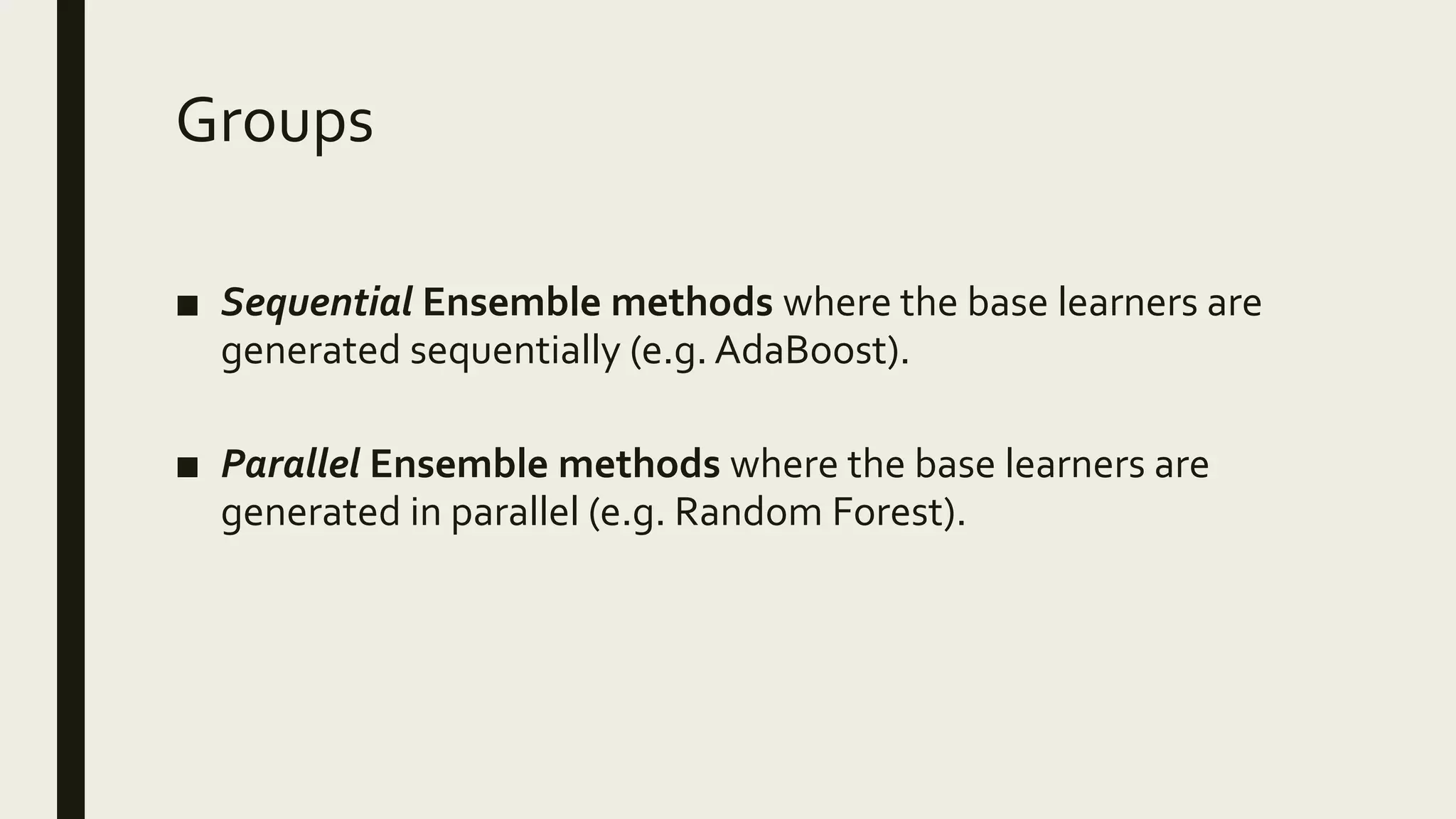 Groups
■ Sequential Ensemble methods where the base learners are
generated sequentially (e.g. AdaBoost).
■ Parallel Ensemble methods where the base learners are
generated in parallel (e.g. Random Forest).
 