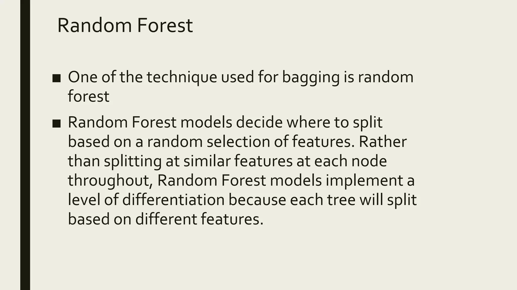 Random Forest
■ One of the technique used for bagging is random
forest
■ Random Forest models decide where to split
based on a random selection of features. Rather
than splitting at similar features at each node
throughout, Random Forest models implement a
level of differentiation because each tree will split
based on different features.
 