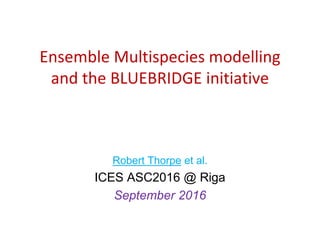 Ensemble Multispecies modelling
and the BLUEBRIDGE initiative
Robert Thorpe et al.
ICES ASC2016 @ Riga
September 2016
 