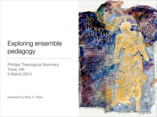 Exploring ensemble
pedagogy
Phillips Theological Seminary

Tulsa, OK 

5 March 2014

!
!
!
!
prepared by Mary E. Hess

 