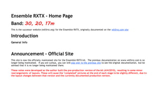 Ensemble RXTX - Home Page 
Band: 30, 20, 17m 
This is the successor website (wb5rvz.org) for the Ensemble RXTX, originally documented on the wb5rvz.com site 
Introduction 
General Info 
Announcement - Official Site 
This site is now the officially maintained site for the Ensemble RXTX kit. The previous documentation on www.wb5rvz.com is no 
longer being maintained. If you are curious, you can still pop over to the previous site to see the original documentation, but be 
advised that it is no longer being maintained there. 
These notes were developed as the author built the pre-production version of the kit (4/4/2010), resulting in some minor 
rearrangements of layouts. These will cause the "completed" pictures at the end of each stage to be slightly different, due t o 
the layout changes between that version and the currently documented production version. 
 