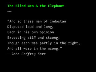 The Blind Men & the Elephant
___
“And so these men of Indostan
Disputed loud and long,
Each in his own opinion
Exceeding stiff and strong,
Though each was partly in the right,
And all were in the wrong.”
— John Godfrey Saxe
 