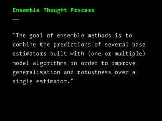 Ensemble Thought Process
___
"The goal of ensemble methods is to
combine the predictions of several base
estimators built with (one or multiple)
model algorithms in order to improve
generalisation and robustness over a
single estimator."
 