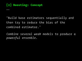 [2] Boosting: Concept
___
"Build base estimators sequentially and
then try to reduce the bias of the
combined estimator."
Combine several weak models to produce a
powerful ensemble.
 