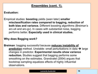 Leonardo Auslender Copyright 2004
Leonardo Auslender 10
Ensembles (cont. 1).
Evaluation:
Empirical studies: boosting yields (seen later) smaller
misclassification rates compared to bagging, reduction of
both bias and variance. Different boosting algorithms (Breiman’s
arc-x4 and arc-gv). In cases with substantial noise, bagging
performs better. Especially used in clinical studies.
Why does Bagging work?
Breiman: bagging successful because reduces instability of
prediction method. Unstable: small perturbations in data  large
changes in predictor. Experimental results show variance
reduction. Studies suggest that bagging performs some
smoothing on the estimates. Grandvalet (2004) argues that
bootstrap sampling equalizes effects of highly influential
observations.
 