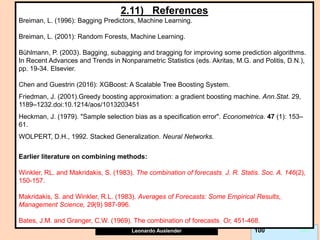 Leonardo Auslender Copyright 2004
Leonardo Auslender 100 100
2.11) References
Breiman, L. (1996): Bagging Predictors, Machine Learning.
Breiman, L. (2001): Random Forests, Machine Learning.
Bühlmann, P. (2003). Bagging, subagging and bragging for improving some prediction algorithms.
In Recent Advances and Trends in Nonparametric Statistics (eds. Akritas, M.G. and Politis, D.N.),
pp. 19-34. Elsevier.
Chen and Guestrin (2016): XGBoost: A Scalable Tree Boosting System.
Friedman, J. (2001).Greedy boosting approximation: a gradient boosting machine. Ann.Stat. 29,
1189–1232.doi:10.1214/aos/1013203451
Heckman, J. (1979). "Sample selection bias as a specification error". Econometrica. 47 (1): 153–
61.
WOLPERT, D.H., 1992. Stacked Generalization. Neural Networks.
Earlier literature on combining methods:
Winkler, RL. and Makridakis, S. (1983). The combination of forecasts. J. R. Statis. Soc. A. 146(2),
150-157.
Makridakis, S. and Winkler, R.L. (1983). Averages of Forecasts: Some Empirical Results,.
Management Science, 29(9) 987-996.
Bates, J.M. and Granger, C.W. (1969). The combination of forecasts. Or, 451-468.
 