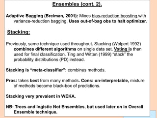 Leonardo Auslender Copyright 2004
Leonardo Auslender 11
Ensembles (cont. 2).
Adaptive Bagging (Breiman, 2001): Mixes bias-reduction boosting with
variance-reduction bagging. Uses out-of-bag obs to halt optimizer.
Stacking:
Previously, same technique used throughout. Stacking (Wolpert 1992)
combines different algorithms on single data set. Voting is then
used for final classification. Ting and Witten (1999) “stack” the
probability distributions (PD) instead.
Stacking is “meta-classifier”: combines methods.
Pros: takes best from many methods. Cons: un-interpretable, mixture
of methods become black-box of predictions.
Stacking very prevalent in WEKA.
NB: Trees and logistic Not Ensembles, but used later on in Overall
Ensemble technique.
 