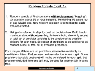 Leonardo Auslender Copyright 2004
Leonardo Auslender 14
Random Forests (cont. 1).
1. Random sample of N observations with replacement (“bagging”).
On average, about 2/3 of rows selected. Remaining 1/3 called “out
of bag (OOB)” obs. New random selection is performed for each
tree constructed.
2. Using obs selected in step 1, construct decision tree. Build tree to
maximum size, without pruning. As tree is built, allow only subset
of total set of predictor variables to be considered as possible
splitters for each node. Select set of predictors to be considered as
random subset of total set of available predictors.
For example, if there are ten predictors, choose five randomly as
candidate splitters. Perform new random selection for each split. Some
predictors (possibly best one) will not be considered for each split, but
predictor excluded from one split may be used for another split in same
tree.
 