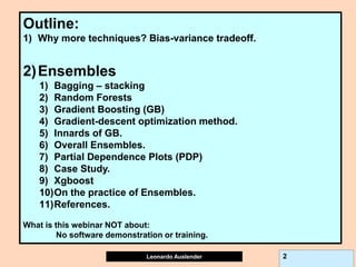 Leonardo Auslender Copyright 2004
Leonardo Auslender 2
Outline:
1) Why more techniques? Bias-variance tradeoff.
2)Ensembles
1) Bagging – stacking
2) Random Forests
3) Gradient Boosting (GB)
4) Gradient-descent optimization method.
5) Innards of GB.
6) Overall Ensembles.
7) Partial Dependence Plots (PDP)
8) Case Study.
9) Xgboost
10)On the practice of Ensembles.
11)References.
What is this webinar NOT about:
No software demonstration or training.
 