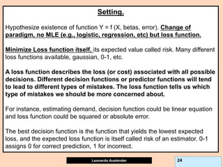 Leonardo Auslender Copyright 2004
Leonardo Auslender 24
Setting.
Hypothesize existence of function Y = f (X, betas, error). Change of
paradigm, no MLE (e.g., logistic, regression, etc) but loss function.
Minimize Loss function itself, its expected value called risk. Many different
loss functions available, gaussian, 0-1, etc.
A loss function describes the loss (or cost) associated with all possible
decisions. Different decision functions or predictor functions will tend
to lead to different types of mistakes. The loss function tells us which
type of mistakes we should be more concerned about.
For instance, estimating demand, decision function could be linear equation
and loss function could be squared or absolute error.
The best decision function is the function that yields the lowest expected
loss, and the expected loss function is itself called risk of an estimator. 0-1
assigns 0 for correct prediction, 1 for incorrect.
 