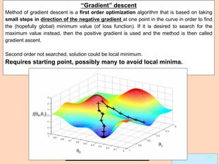 Leonardo Auslender Copyright 2004
Leonardo Auslender 30 30
“Gradient” descent
Method of gradient descent is a first order optimization algorithm that is based on taking
small steps in direction of the negative gradient at one point in the curve in order to find
the (hopefully global) minimum value (of loss function). If it is desired to search for the
maximum value instead, then the positive gradient is used and the method is then called
gradient ascent.
Second order not searched, solution could be local minimum.
Requires starting point, possibly many to avoid local minima.
 