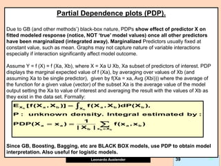 Leonardo Auslender Copyright 2004
Leonardo Auslender 39 39
Partial Dependence plots (PDP).
Due to GB (and other methods’) black-box nature, PDPs show effect of predictor X on
fitted modeled response (notice, NOT ‘true’ model values) once all other predictors
have been marginalized (integrated away). Marginalized Predictors usually fixed at
constant value, such as mean. Graphs may not capture nature of variable interactions
especially if interaction significantly affect model outcome.
Assume Y = f (X) = f (Xa, Xb), where X = Xa U Xb, Xa subset of predictors of interest. PDP
displays the marginal expected value of f (Xa), by averaging over values of Xb (and
assuming Xa to be single predictor), given by f(Xa = xa, Avg (Xbi))) where the average of
the function for a given value (vector) of the subset Xa is the average value of the model
output setting the Xa to value of interest and averaging the result with the values of Xb as
they exist in the data set. Formally:
Since GB, Boosting, Bagging, etc are BLACK BOX models, use PDP to obtain model
interpretation. Also useful for logistic models.
b
b
b b
X a b a b b
X
a a a b
x X
b
E [f(X , X )] f(X , X )dP(X ),
P : unknown density. Integral estimated by :
1
PDP(X x ) f(x , x )
| X | 

 


 