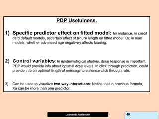 Leonardo Auslender Copyright 2004
Leonardo Auslender 40
PDP Usefulness.
1) Specific predictor effect on fitted model: for instance, in credit
card default models, ascertain effect of tenure length on fitted model. Or, in loan
models, whether advanced age negatively affects loaning.
2) Control variables: In epidemiological studies, dose response is important.
PDP would provide info about optimal dose levels. In click through prediction, could
provide info on optimal length of message to enhance click through rate.
3) Can be used to visualize two-way interactions: Notice that in previous formula,
Xa can be more than one predictor.
 