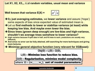 Leonardo Auslender Copyright 2004
Leonardo Auslender 6
Let X1, X2, X3,,, i.i.d random variables, usual mean and variance
Well known that variance E(X) =
By just averaging estimates, we lower variance and assure (‘hope’)
same aspects of bias since expected value of estimated mean is .
Let us find methods to lower or stabilize variance (at least) while
keeping low bias. And maybe even lower the bias.
Since trees (grown deep enough) are low-bias and high-variance,
shouldn’t we average trees somehow to lower variance?
 (high variance because if split data in half, and fit trees to each, predictions are usually very
different).
 And since no error can be fully attained, still searching for more techniques and giving
more lectures.
 Minimize general objective function (very relevant for XGBoost):
n
 
Minimize loss function to reduce bias.
Regularization, minimize model complexity.
Obj(Θ) L(Θ) Ω(Θ),
L(Θ)
Ω(Θ)
 


set of model parameters.
1 p
where Ω {w ,,,,,,w },

 