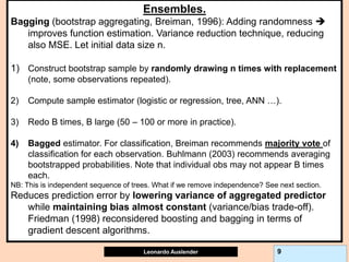 Leonardo Auslender Copyright 2004
Leonardo Auslender 9
Ensembles.
Bagging (bootstrap aggregating, Breiman, 1996): Adding randomness 
improves function estimation. Variance reduction technique, reducing
also MSE. Let initial data size n.
1) Construct bootstrap sample by randomly drawing n times with replacement
(note, some observations repeated).
2) Compute sample estimator (logistic or regression, tree, ANN …).
3) Redo B times, B large (50 – 100 or more in practice).
4) Bagged estimator. For classification, Breiman recommends majority vote of
classification for each observation. Buhlmann (2003) recommends averaging
bootstrapped probabilities. Note that individual obs may not appear B times
each.
NB: This is independent sequence of trees. What if we remove independence? See next section.
Reduces prediction error by lowering variance of aggregated predictor
while maintaining bias almost constant (variance/bias trade-off).
Friedman (1998) reconsidered boosting and bagging in terms of
gradient descent algorithms.
 