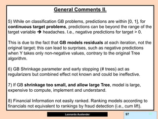 Leonardo Auslender Copyright 2004
Leonardo Auslender 97 97
General Comments II.
5) While on classification GB problems, predictions are within [0, 1], for
continuous target problems, predictions can be beyond the range of the
target variable  headaches. I.e., negative predictions for target > 0.
This is due to the fact that GB models residuals at each iteration, not the
original target; this can lead to surprises, such as negative predictions
when Y takes only non-negative values, contrary to the original Tree
algorithm.
6) GB Shrinkage parameter and early stopping (# trees) act as
regularizers but combined effect not known and could be ineffective.
7) If GB shrinkage too small, and allow large Tree, model is large,
expensive to compute, implement and understand.
8) Financial Information not easily ranked. Ranking models according to
financials not equivalent to rankings by fraud detection (i.e., cum lift).
 