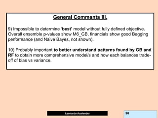 Leonardo Auslender Copyright 2004
Leonardo Auslender 98
General Comments III.
9) Impossible to determine ‘best’ model without fully defined objective.
Overall ensemble p-values show M6_GB, financials show good Bagging
performance (and Naive Bayes, not shown).
10) Probably important to better understand patterns found by GB and
RF to obtain more comprehensive model/s and how each balances trade-
off of bias vs variance.
 