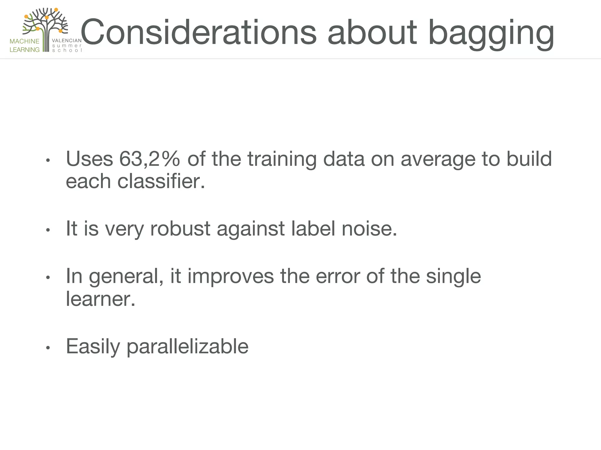 Considerations about bagging
•  Uses 63,2% of the training data on average to build
each classiﬁer.
•  It is very robust against label noise.
•  In general, it improves the error of the single
learner.
•  Easily parallelizable
 