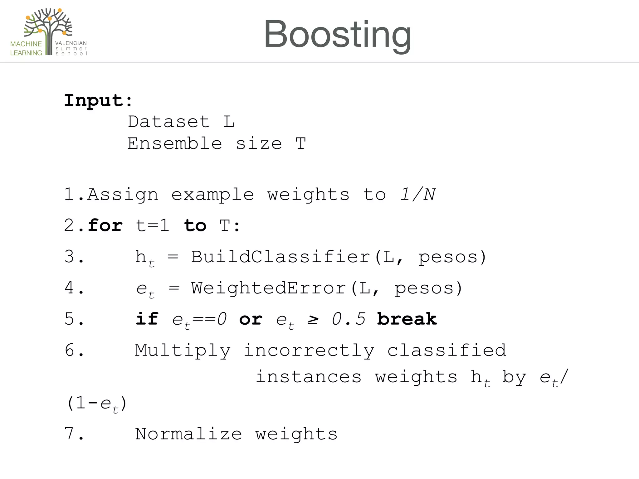 Boosting
Input:
Dataset L
Ensemble size T
1.Assign example weights to 1/N
2.for t=1 to T:
3. ht = BuildClassifier(L, pesos)
4. et = WeightedError(L, pesos)
5. if et==0 or et ≥ 0.5 break
6. Multiply incorrectly classified
instances weights ht by et/
(1-et)
7. Normalize weights
 
