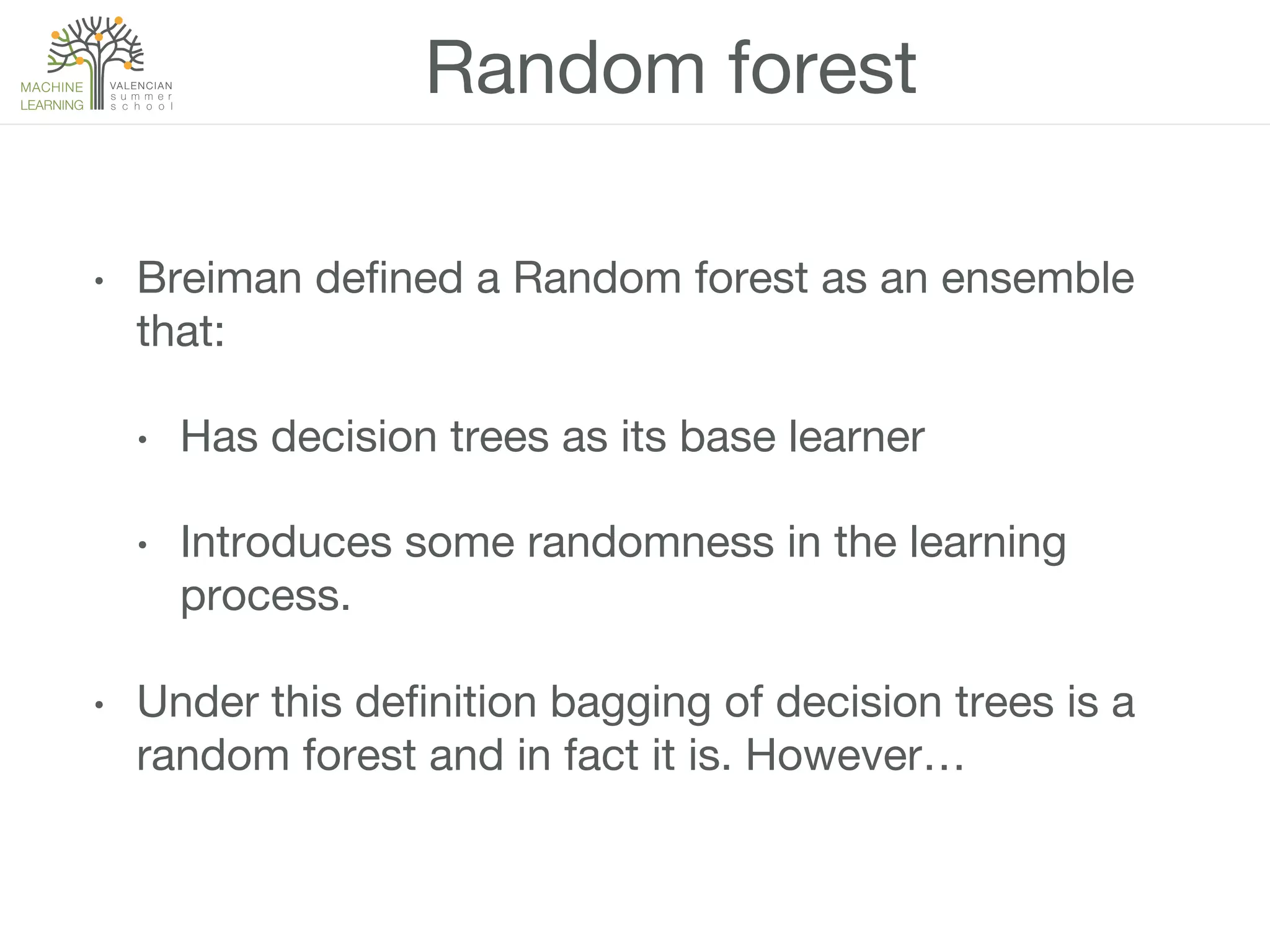 Random forest
•  Breiman deﬁned a Random forest as an ensemble
that:
•  Has decision trees as its base learner
•  Introduces some randomness in the learning
process.
•  Under this deﬁnition bagging of decision trees is a
random forest and in fact it is. However…
 