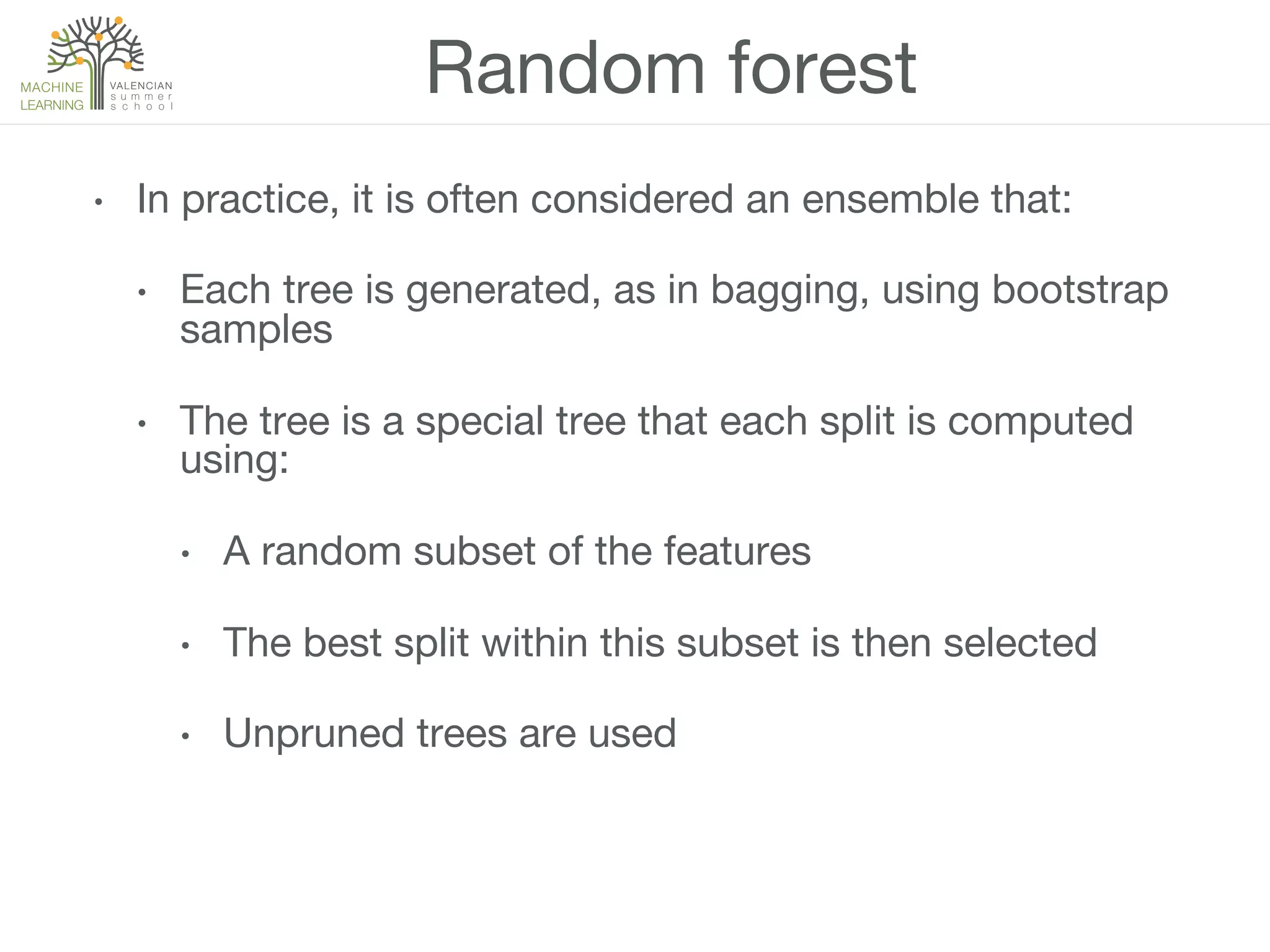 Random forest
•  In practice, it is often considered an ensemble that:
•  Each tree is generated, as in bagging, using bootstrap
samples 
•  The tree is a special tree that each split is computed
using:
•  A random subset of the features
•  The best split within this subset is then selected
•  Unpruned trees are used
 