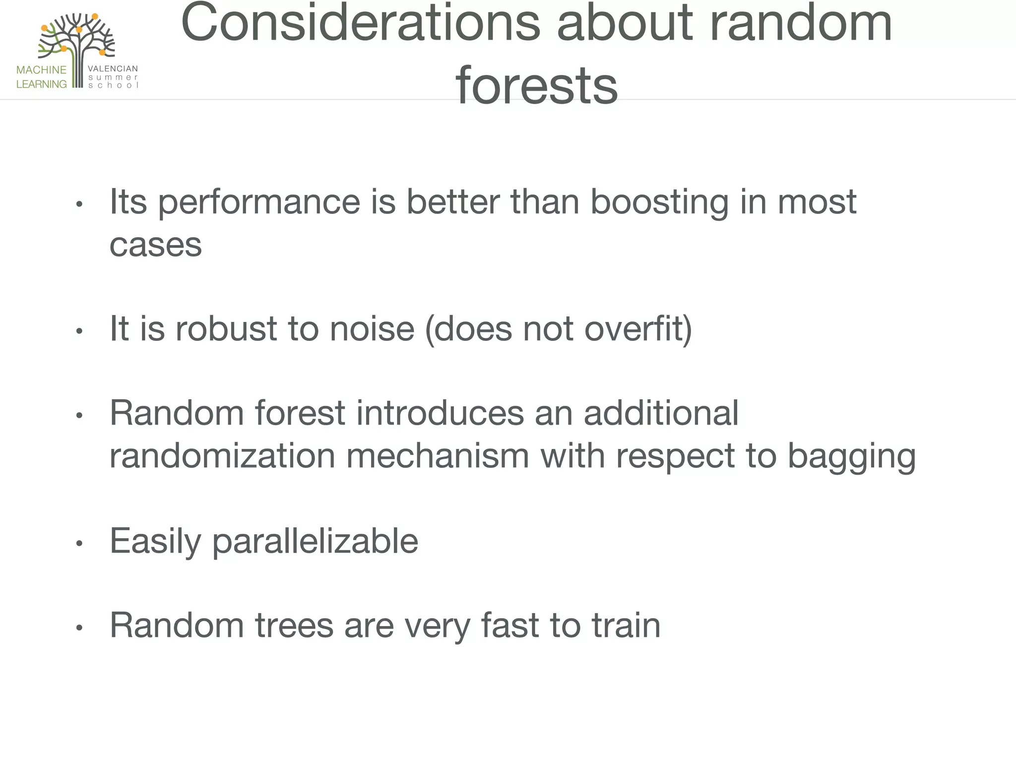 Considerations about random
forests
•  Its performance is better than boosting in most
cases
•  It is robust to noise (does not overﬁt)
•  Random forest introduces an additional
randomization mechanism with respect to bagging
•  Easily parallelizable
•  Random trees are very fast to train
 