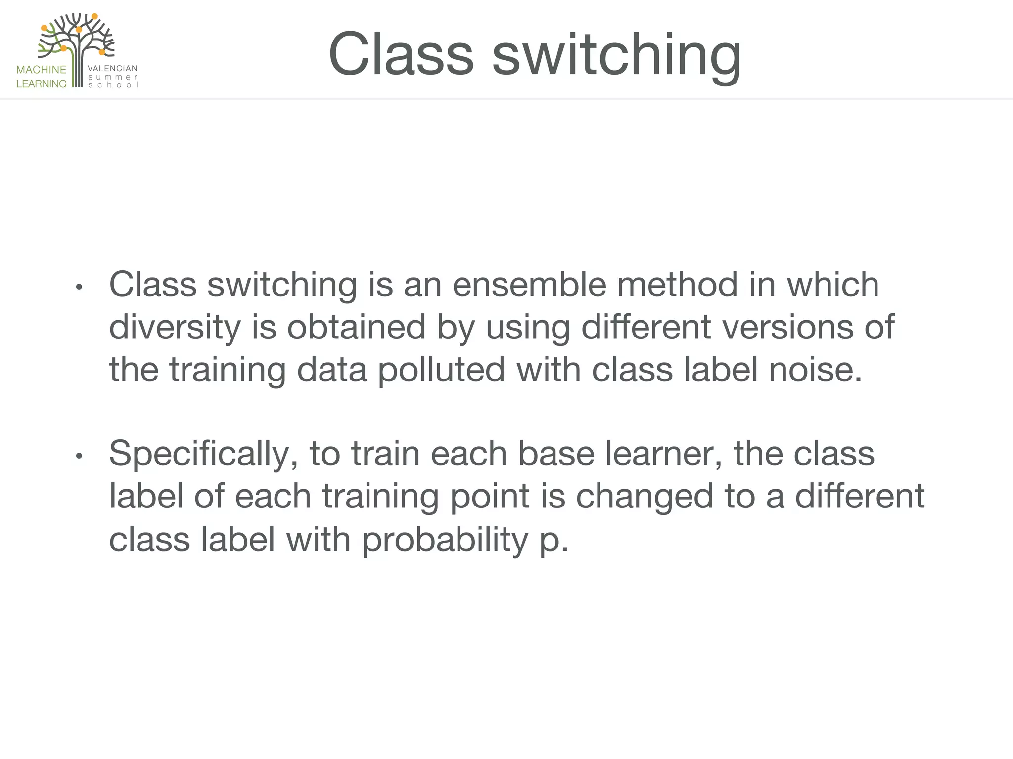 Class switching
•  Class switching is an ensemble method in which
diversity is obtained by using diﬀerent versions of
the training data polluted with class label noise.
•  Speciﬁcally, to train each base learner, the class
label of each training point is changed to a diﬀerent
class label with probability p.
 