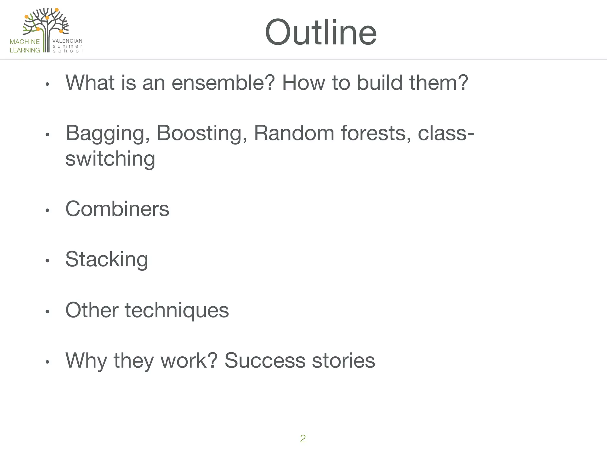 2!
•  What is an ensemble? How to build them? 
•  Bagging, Boosting, Random forests, class-
switching
•  Combiners
•  Stacking
•  Other techniques
•  Why they work? Success stories
Outline
 