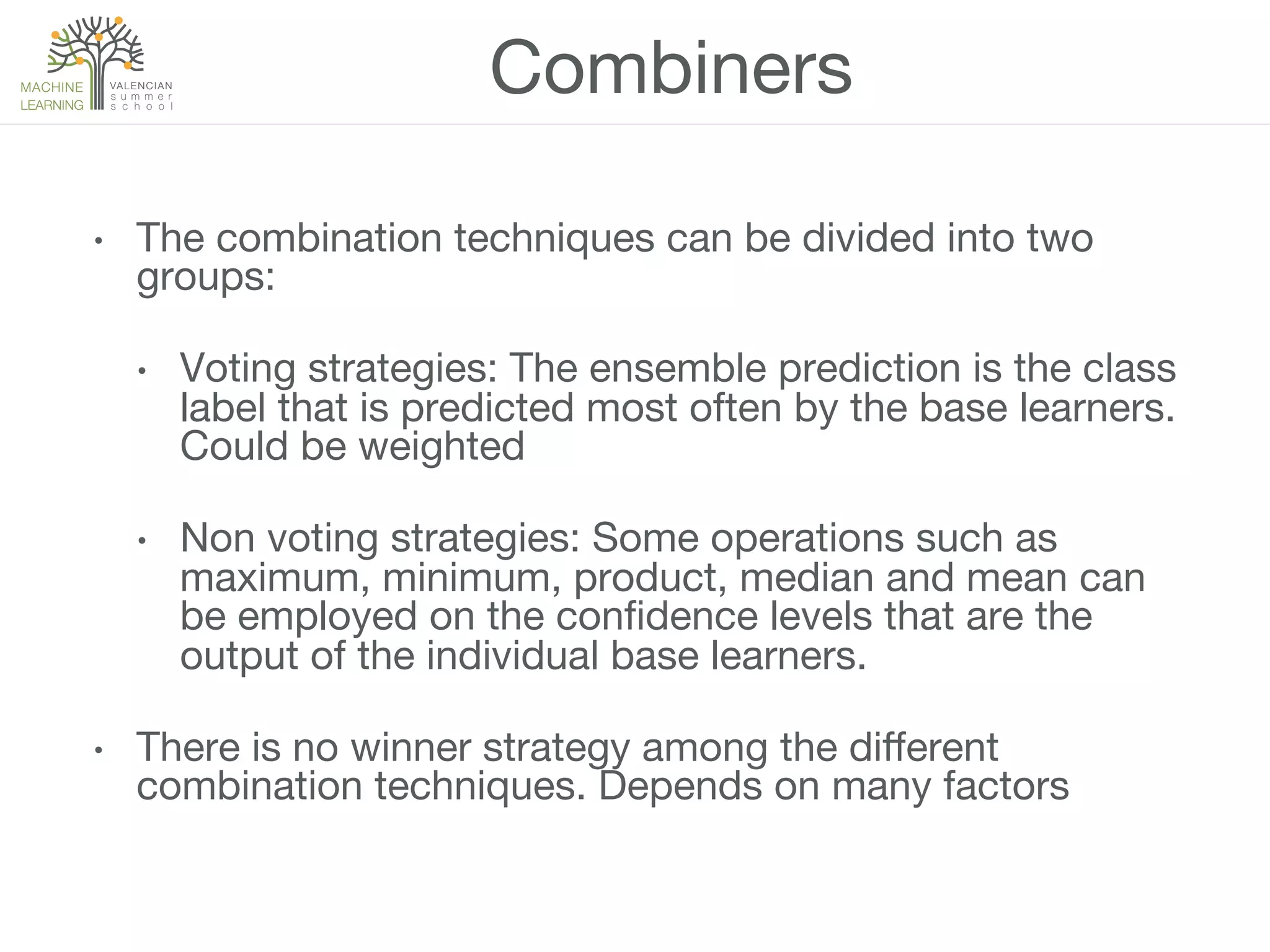 Combiners
•  The combination techniques can be divided into two
groups:
•  Voting strategies: The ensemble prediction is the class
label that is predicted most often by the base learners.
Could be weighted
•  Non voting strategies: Some operations such as
maximum, minimum, product, median and mean can
be employed on the conﬁdence levels that are the
output of the individual base learners.
•  There is no winner strategy among the diﬀerent
combination techniques. Depends on many factors
 