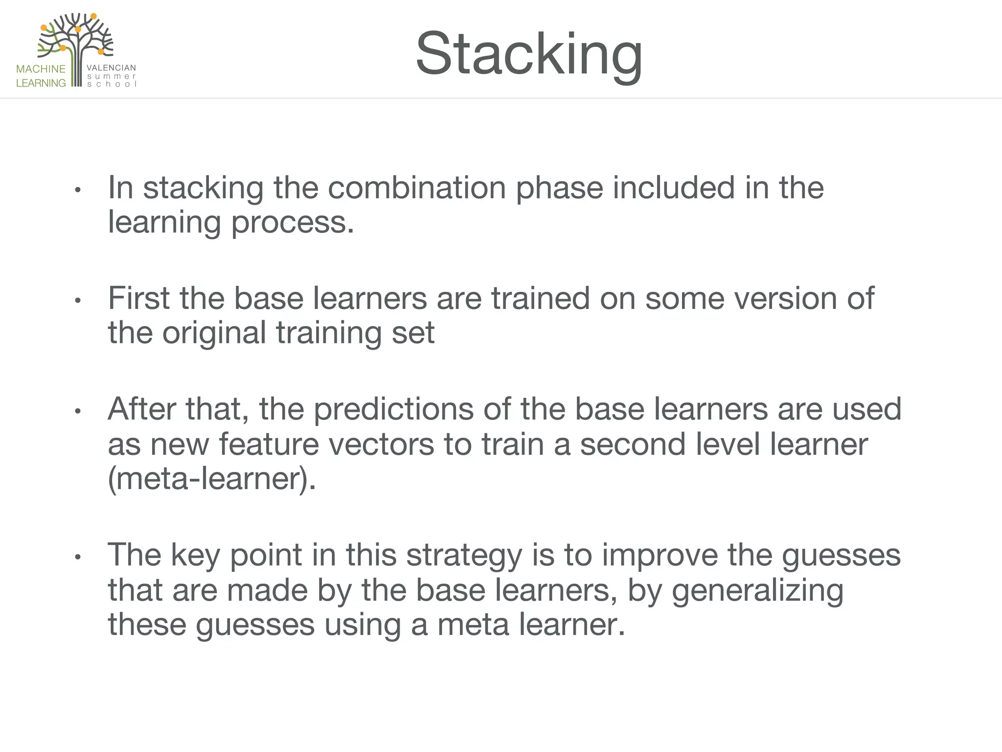 Stacking
•  In stacking the combination phase included in the
learning process.
•  First the base learners are trained on some version of
the original training set
•  After that, the predictions of the base learners are used
as new feature vectors to train a second level learner
(meta-learner). 
•  The key point in this strategy is to improve the guesses
that are made by the base learners, by generalizing
these guesses using a meta learner.
 