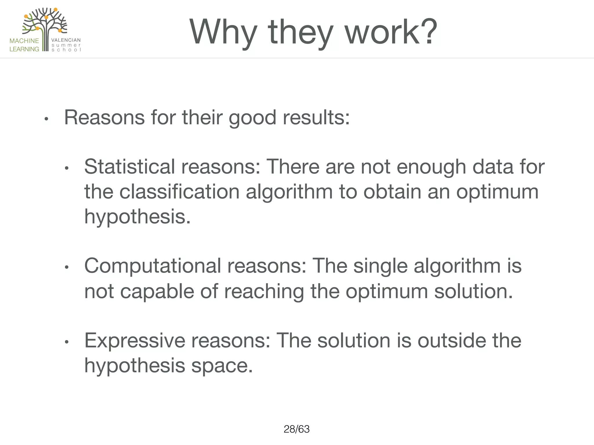 Why they work?
•  Reasons for their good results:
•  Statistical reasons: There are not enough data for
the classiﬁcation algorithm to obtain an optimum
hypothesis.
•  Computational reasons: The single algorithm is
not capable of reaching the optimum solution.
•  Expressive reasons: The solution is outside the
hypothesis space.
28/63!
 