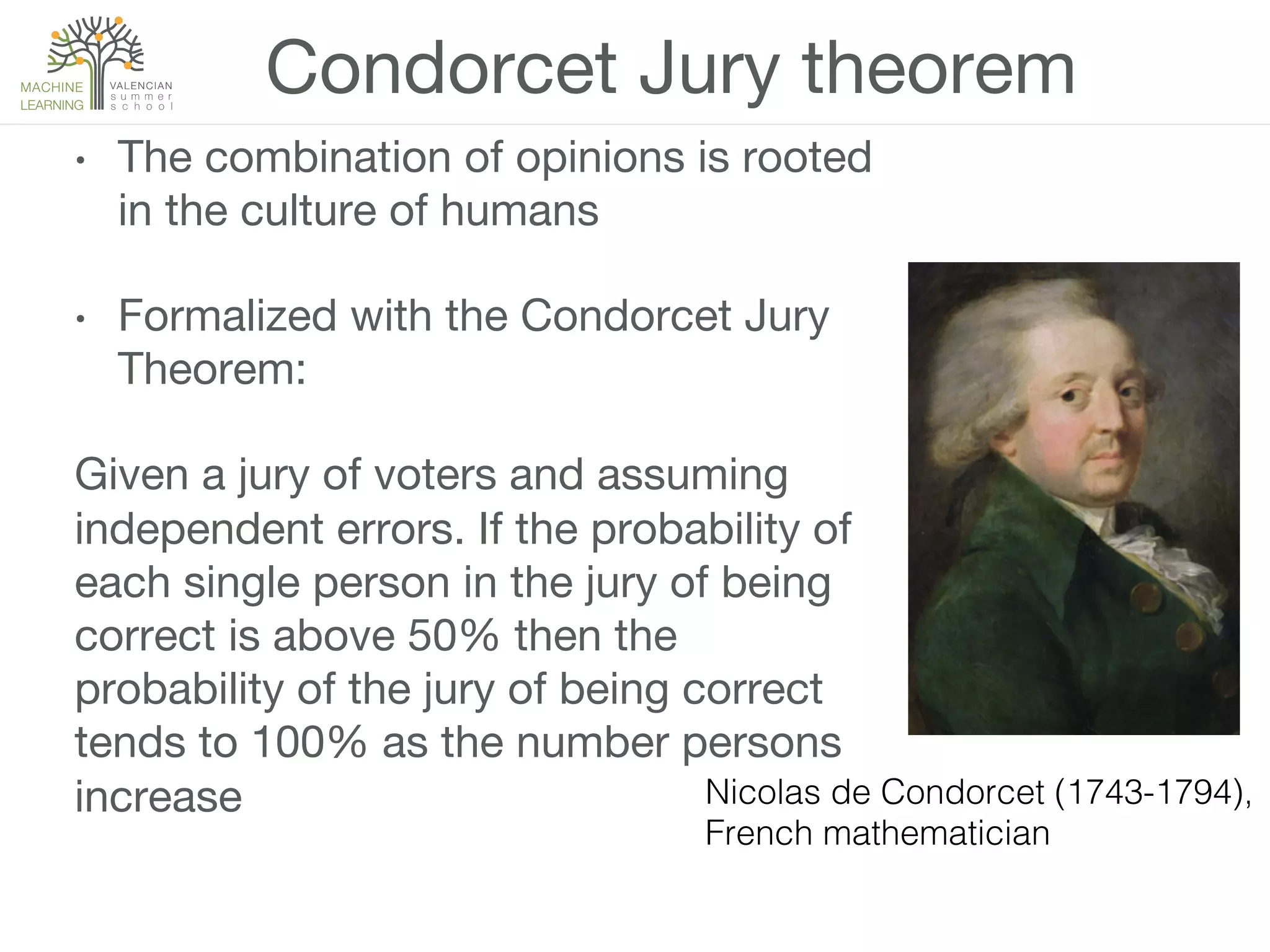 •  The combination of opinions is rooted
in the culture of humans
•  Formalized with the Condorcet Jury
Theorem:
Given a jury of voters and assuming
independent errors. If the probability of
each single person in the jury of being
correct is above 50% then the
probability of the jury of being correct
tends to 100% as the number persons
increase
Condorcet Jury theorem
Nicolas de Condorcet (1743-1794),!
French mathematician!
 