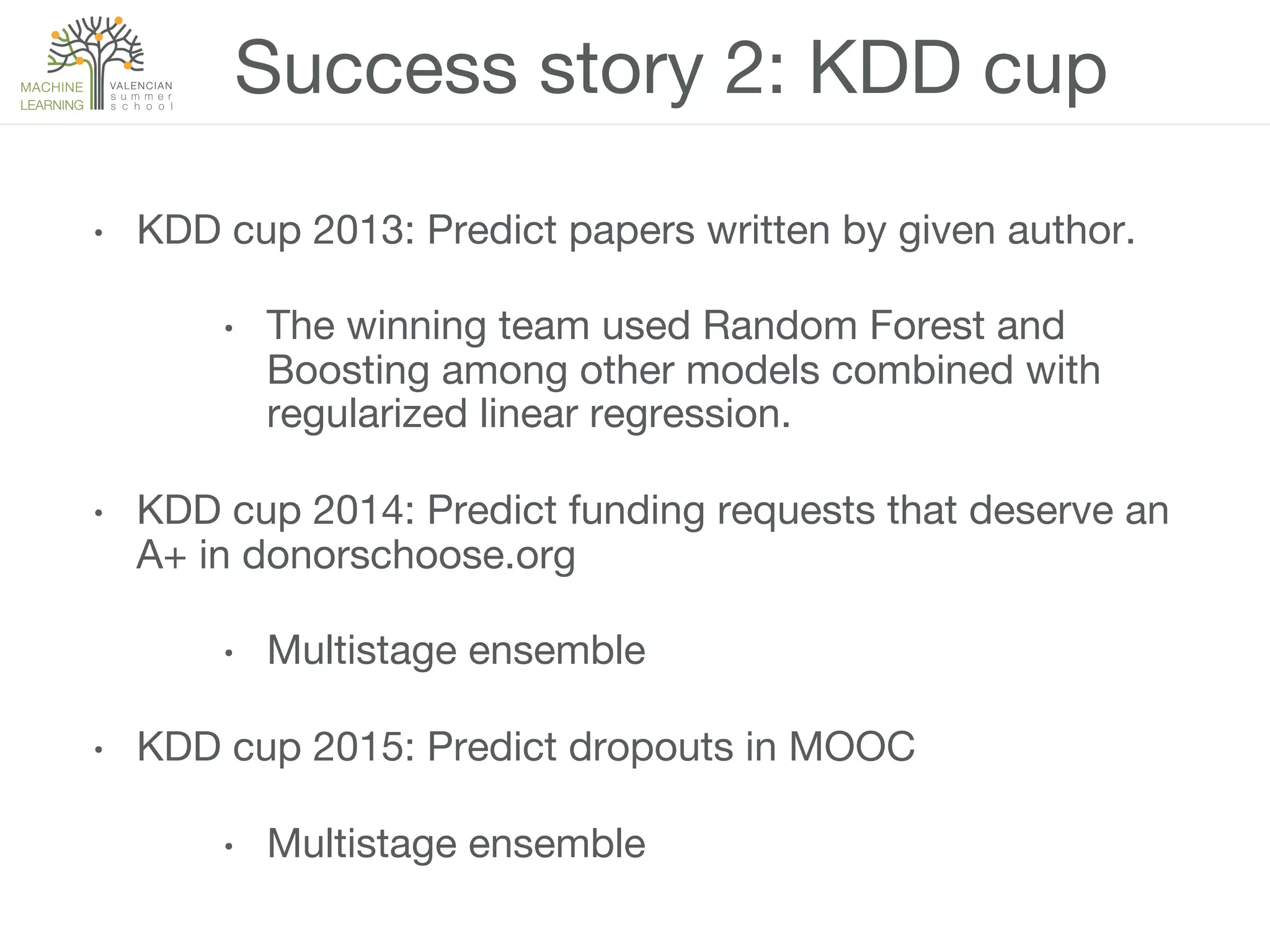 Success story 2: KDD cup
•  KDD cup 2013: Predict papers written by given author.
•  The winning team used Random Forest and
Boosting among other models combined with
regularized linear regression.
•  KDD cup 2014: Predict funding requests that deserve an
A+ in donorschoose.org
•  Multistage ensemble
•  KDD cup 2015: Predict dropouts in MOOC
•  Multistage ensemble
 