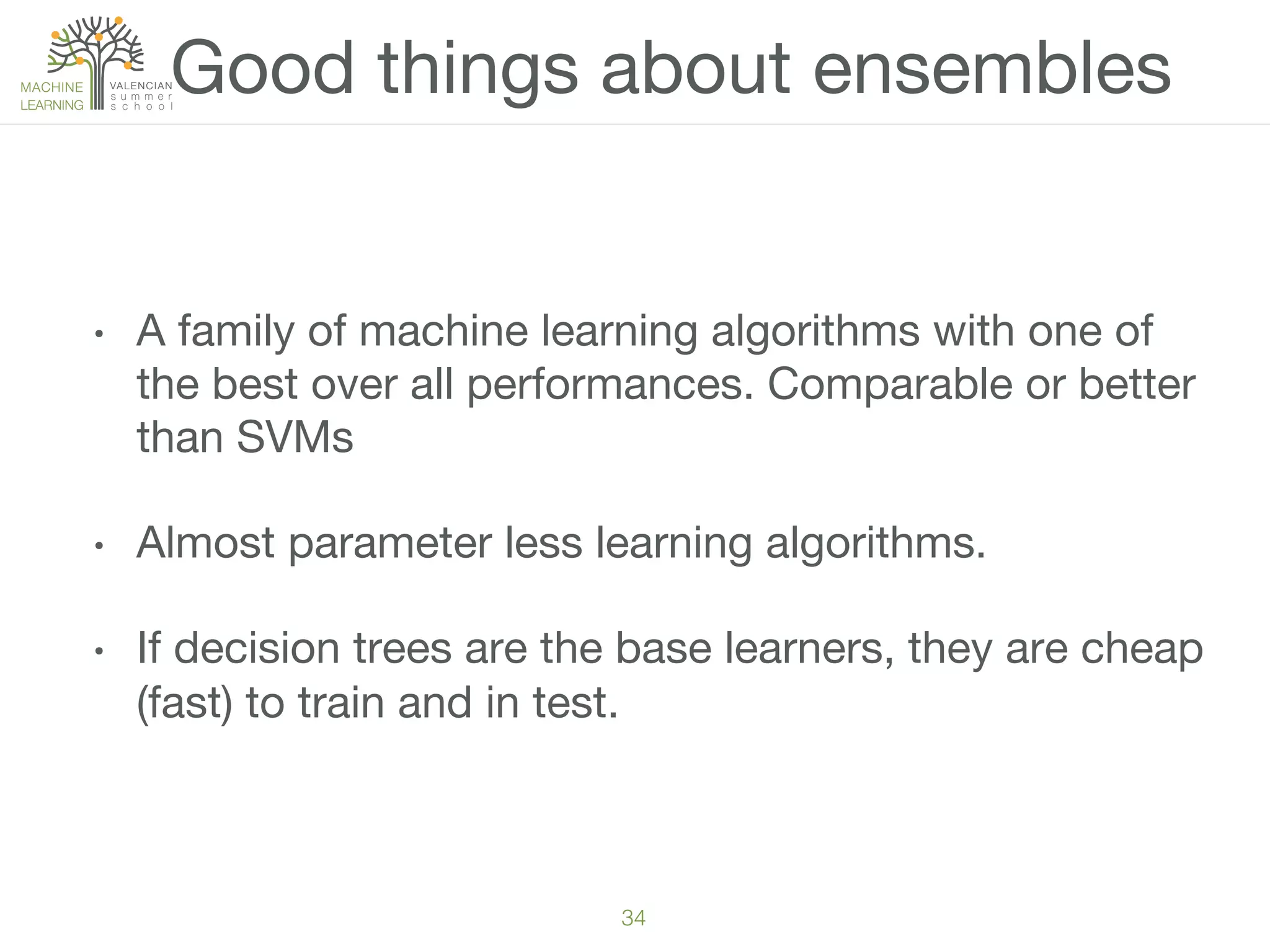 34!
•  A family of machine learning algorithms with one of
the best over all performances. Comparable or better
than SVMs
•  Almost parameter less learning algorithms.
•  If decision trees are the base learners, they are cheap
(fast) to train and in test.
Good things about ensembles
 