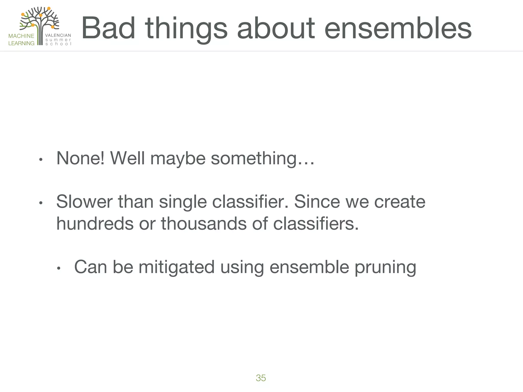 35!
•  None! Well maybe something…
•  Slower than single classiﬁer. Since we create
hundreds or thousands of classiﬁers.
•  Can be mitigated using ensemble pruning
Bad things about ensembles
 