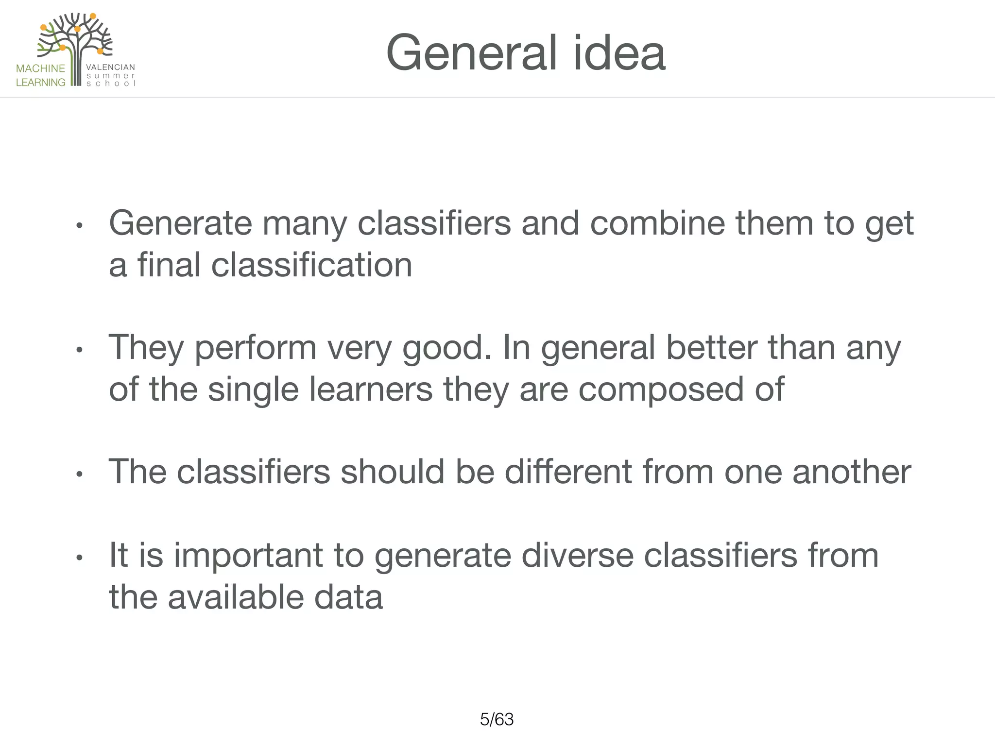 General idea
•  Generate many classiﬁers and combine them to get
a ﬁnal classiﬁcation
•  They perform very good. In general better than any
of the single learners they are composed of
•  The classiﬁers should be diﬀerent from one another
•  It is important to generate diverse classiﬁers from
the available data
5/63!
 