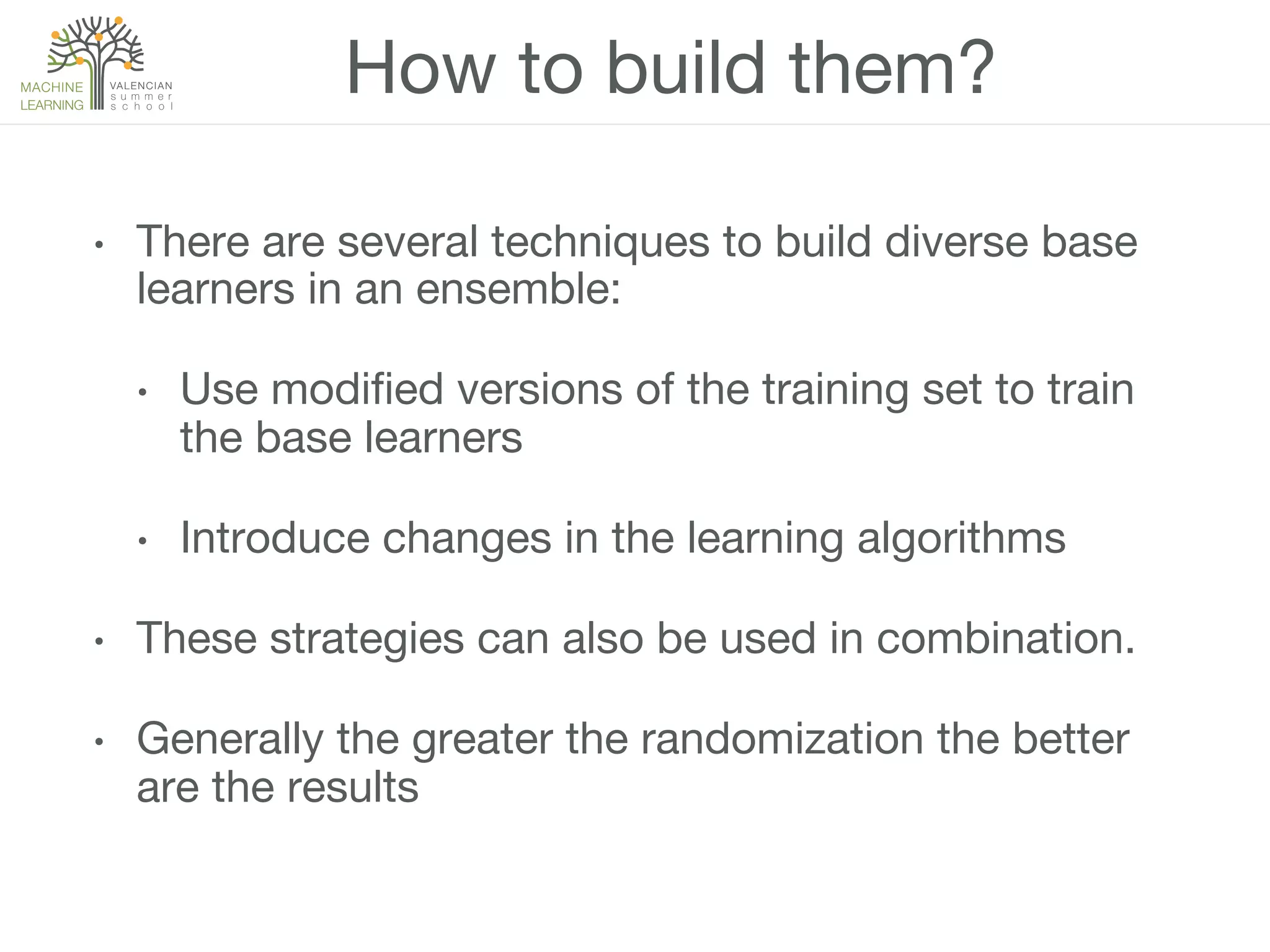 How to build them?
•  There are several techniques to build diverse base
learners in an ensemble:
•  Use modiﬁed versions of the training set to train
the base learners
•  Introduce changes in the learning algorithms
•  These strategies can also be used in combination.
•  Generally the greater the randomization the better
are the results
 