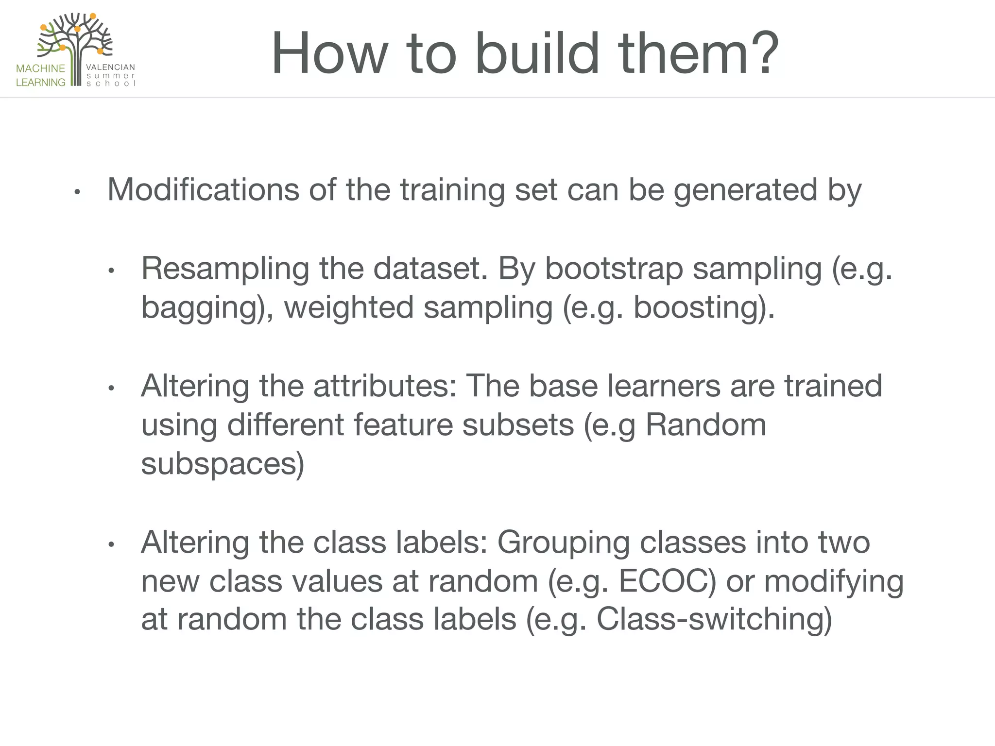 How to build them?
•  Modiﬁcations of the training set can be generated by
•  Resampling the dataset. By bootstrap sampling (e.g.
bagging), weighted sampling (e.g. boosting).
•  Altering the attributes: The base learners are trained
using diﬀerent feature subsets (e.g Random
subspaces)
•  Altering the class labels: Grouping classes into two
new class values at random (e.g. ECOC) or modifying
at random the class labels (e.g. Class-switching)
 