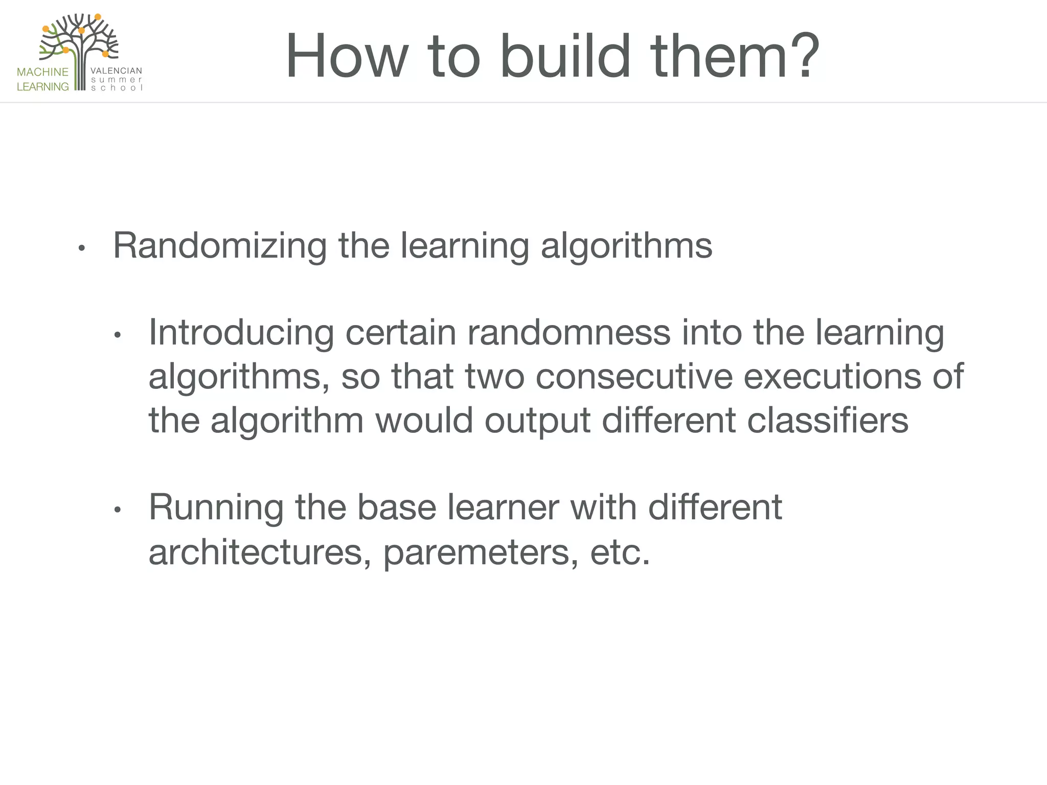 How to build them?
•  Randomizing the learning algorithms
•  Introducing certain randomness into the learning
algorithms, so that two consecutive executions of
the algorithm would output diﬀerent classiﬁers
•  Running the base learner with diﬀerent
architectures, paremeters, etc.
 