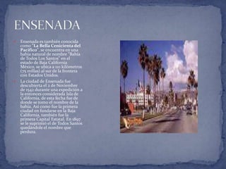 Ensenada es también conocida como "La Bella Cenicienta del Pacifico", se encuentra en una bahía natural de nombre "Bahía de Todos Los Santos" en el estado de Baja California México, se ubica a 110 kilómetros (75 millas) al sur de la frontera con Estados Unidos.  La ciudad de Ensenada fue descubierta el 2 de Noviembre de 1542 durante una expedición a la entonces considerada Isla de California, de esta fecha fue de donde se tomo el nombre de la bahía. Así como fue la primera ciudad en fundarse en la Baja California, también fue la primera Capital Estatal. En 1897 se le suprimió el de Todos Santos quedándole el nombre que perdura. ENSENADA  