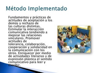 Fundamentos y prácticas de
actitudes de aceptación a los
demás y rechazo de
las culturas distintas.
Estimular la interacción
comunicativa tendiendo a
mejorar las relaciones
vinculares. Promover
actitudes de
tolerancia, colaboración,
cooperación y solidaridad en
la comunicación con los
otros. Enriquecer por medio
de actividades literarias y de
expresión plástica el sentido
comunicativo para leer y
escribir.
 