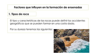El tipo y características de las rocas puede definir los accidentes
geográficos que se pueden formar en una costa dada.
Por su dureza tenemos las siguientes:
Factores que influyen en la formación de ensenadas
1. Tipos de roca
 