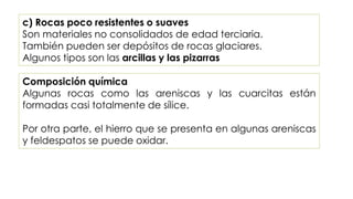 c) Rocas poco resistentes o suaves
Son materiales no consolidados de edad terciaria.
También pueden ser depósitos de rocas glaciares.
Algunos tipos son las arcillas y las pizarras
Composición química
Algunas rocas como las areniscas y las cuarcitas están
formadas casi totalmente de sílice.
Por otra parte, el hierro que se presenta en algunas areniscas
y feldespatos se puede oxidar.
 
