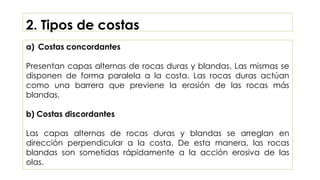 2. Tipos de costas
a) Costas concordantes
Presentan capas alternas de rocas duras y blandas. Las mismas se
disponen de forma paralela a la costa. Las rocas duras actúan
como una barrera que previene la erosión de las rocas más
blandas.
b) Costas discordantes
Las capas alternas de rocas duras y blandas se arreglan en
dirección perpendicular a la costa. De esta manera, las rocas
blandas son sometidas rápidamente a la acción erosiva de las
olas.
 