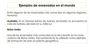 Ejemplos de ensenadas en el mundo
Entre algunas de las ensenadas más conocidas en algunas regiones,
tenemos:
Australia: En la famosa bahía de Sydney (Australia) se encuentra la
cala de Sydney ubicada en su orilla sur.
Reino Unido
Una de las ensenadas más conocidas es la de Lulworth en la costa
Jurásica de Reino Unido. Frecuentemente es utilizada como ejemplo
de formación de este accidente geográfico.
 