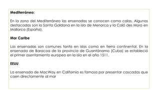 Mediterráneo:
En la zona del Mediterráneo las ensenadas se conocen como calas. Algunas
destacadas son la Santa Galdana en la isla de Menorca y la Caló des Moro en
Mallorca (España).
Mar Caribe
Las ensenadas son comunes tanto en islas como en tierra continental. En la
ensenada de Baracoa de la provincia de Guantánamo (Cuba) se estableció
el primer asentamiento europeo en la isla en el año 1511.
EEUU
La ensenada de MacWay en California es famosa por presentar cascadas que
caen directamente al mar
 